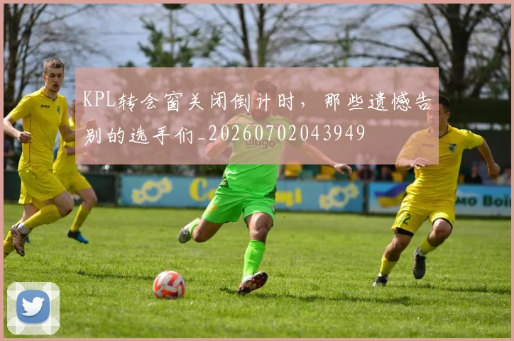 KPL转会窗关闭倒计时，那些遗憾告别的选手们_20260702043949