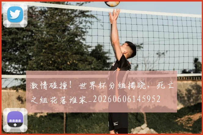 激情碰撞！世界杯分组揭晓，死亡之组花落谁家_20260606145952