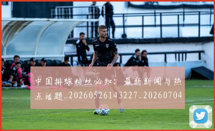 中国排球粉丝必知：最新新闻与热点话题_20260526143227_20260704163728