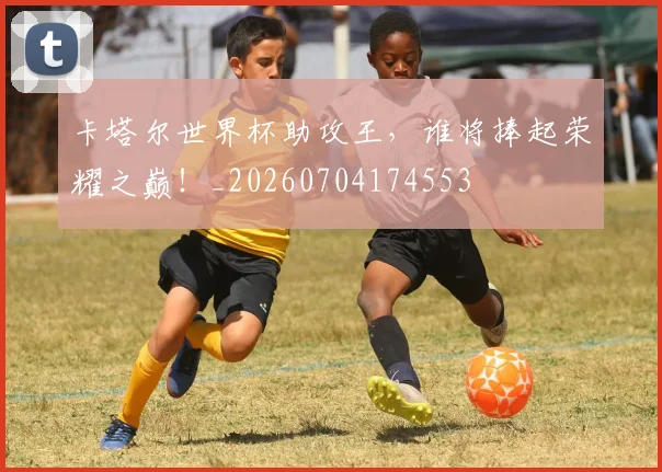 卡塔尔世界杯助攻王,谁将捧起荣耀之巅!_20260704174553