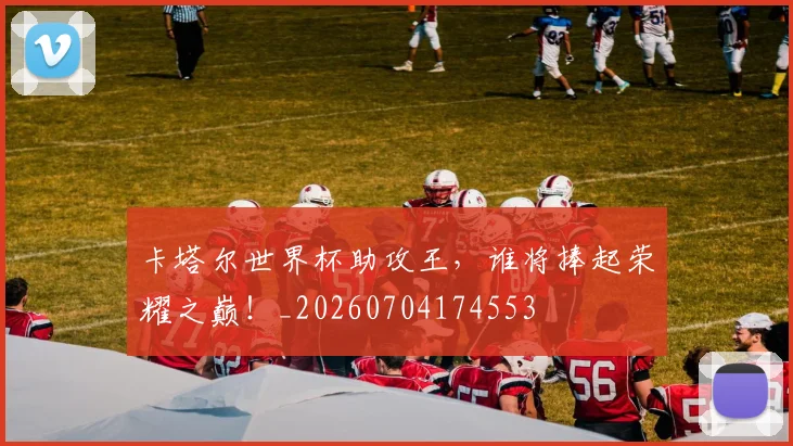 卡塔尔世界杯助攻王，谁将捧起荣耀之巅！_20260704174553