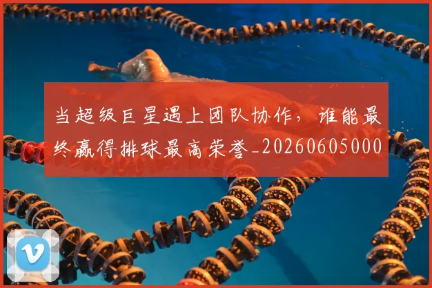 当超级巨星遇上团队协作，谁能最终赢得排球最高荣誉_20260605000844_20260707152912