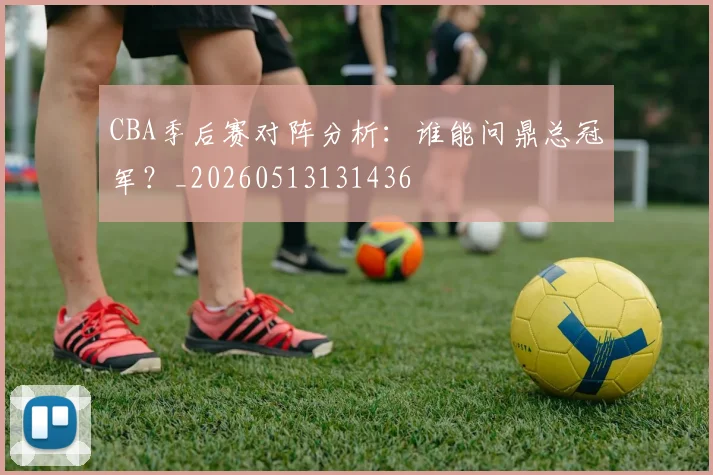 CBA季后赛对阵分析:谁能问鼎总冠军?_20260513131436