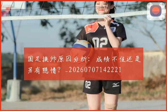 国足换帅原因分析：成绩不佳还是另有隐情？_20260707142221