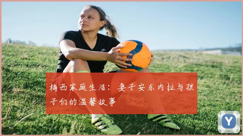 梅西家庭生活：妻子安东内拉与孩子们的温馨故事