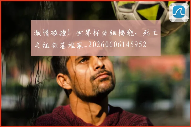 激情碰撞！世界杯分组揭晓，死亡之组花落谁家_20260606145952