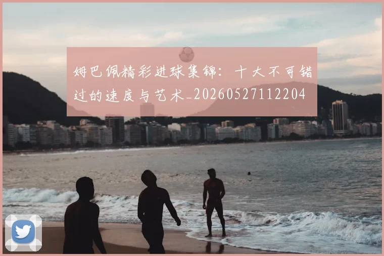 姆巴佩精彩进球集锦:十大不可错过的速度与艺术_20260527112204
