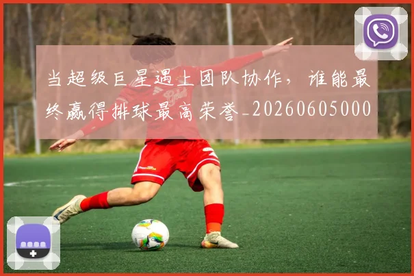 当超级巨星遇上团队协作，谁能最终赢得排球最高荣誉_20260605000844_20260707152912