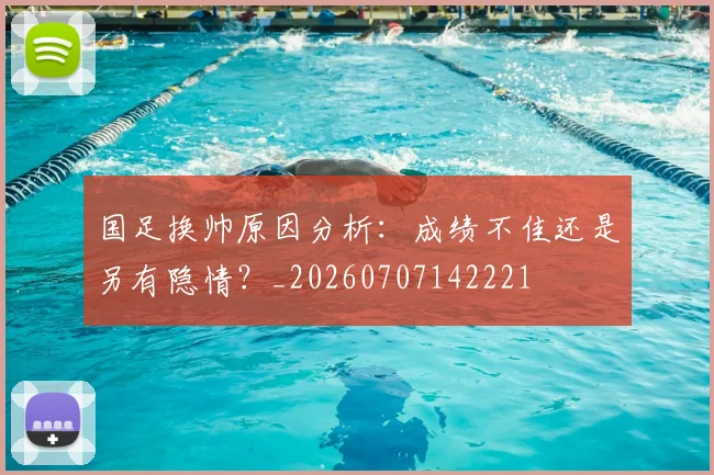 国足换帅原因分析：成绩不佳还是另有隐情？_20260707142221