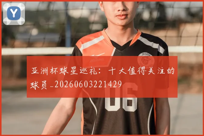 亚洲杯球星巡礼：十大值得关注的球员_20260603221429