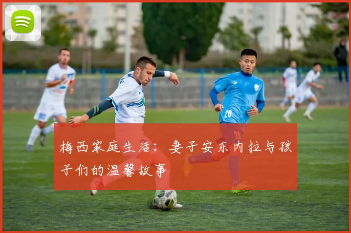 梅西家庭生活：妻子安东内拉与孩子们的温馨故事