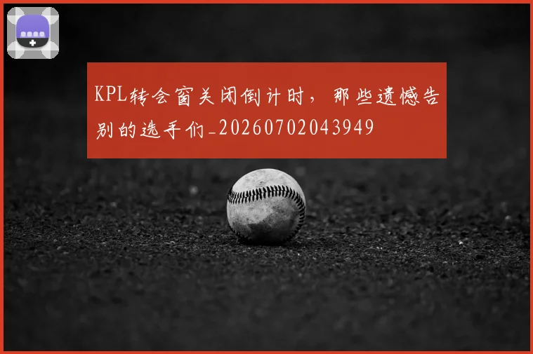 KPL转会窗关闭倒计时,那些遗憾告别的选手们_20260702043949